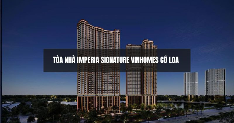 Tìm hiểu chi tiết tòa nhà Imperia Signature Vinhomes Cổ Loa