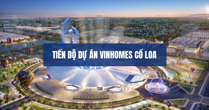 Cập nhật tiến độ dự án Vinhomes Cổ Loa